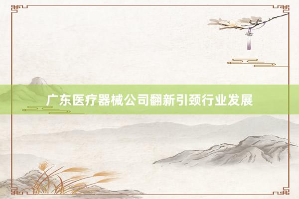 广东医疗器械公司翻新引颈行业发展